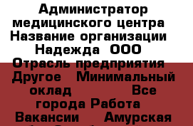 Администратор медицинского центра › Название организации ­ Надежда, ООО › Отрасль предприятия ­ Другое › Минимальный оклад ­ 30 000 - Все города Работа » Вакансии   . Амурская обл.,Октябрьский р-н